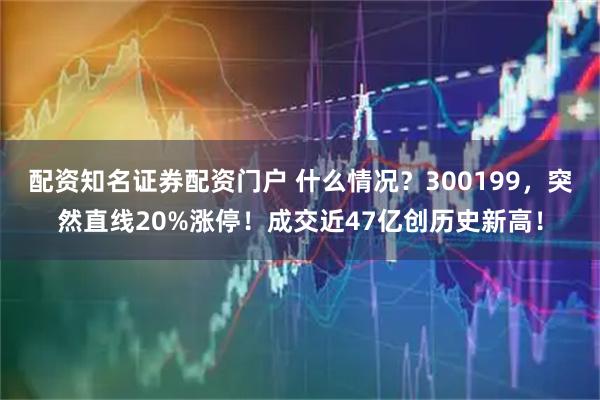 配资知名证券配资门户 什么情况？300199，突然直线20%涨停！成交近47亿创历史新高！