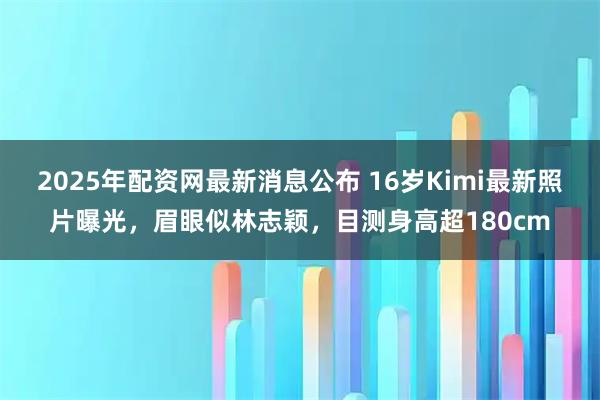 2025年配资网最新消息公布 16岁Kimi最新照片曝光，眉眼似林志颖，目测身高超180cm