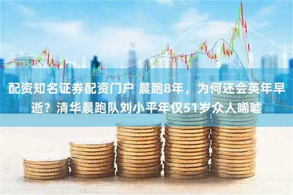 配资知名证券配资门户 晨跑8年，为何还会英年早逝？清华晨跑队刘小平年仅51岁众人唏嘘