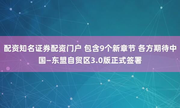 配资知名证券配资门户 包含9个新章节 各方期待中国—东盟自贸区3.0版正式签署