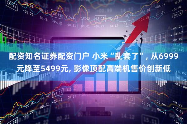 配资知名证券配资门户 小米“乱套了”, 从6999元降至5499元, 影像顶配高端机售价创新低