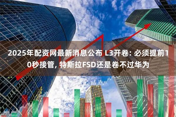 2025年配资网最新消息公布 L3开卷: 必须提前10秒接管, 特斯拉FSD还是卷不过华为