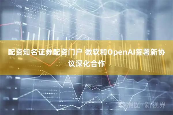 配资知名证券配资门户 微软和OpenAI签署新协议深化合作