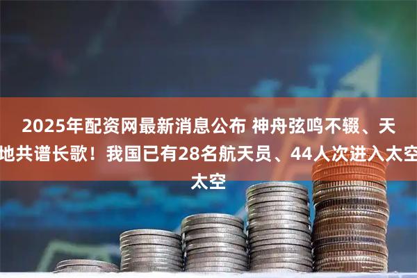 2025年配资网最新消息公布 神舟弦鸣不辍、天地共谱长歌！我国已有28名航天员、44人次进入太空