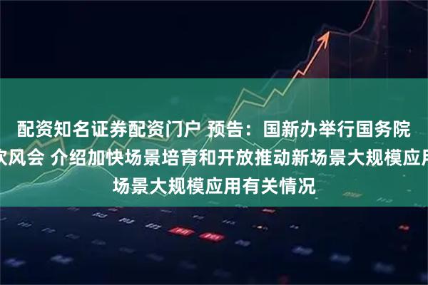 配资知名证券配资门户 预告：国新办举行国务院政策例行吹风会 介绍加快场景培育和开放推动新场景大规模应用有关情况