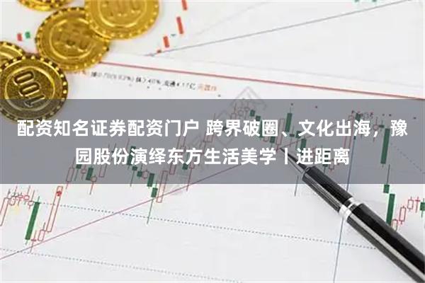 配资知名证券配资门户 跨界破圈、文化出海，豫园股份演绎东方生活美学丨进距离