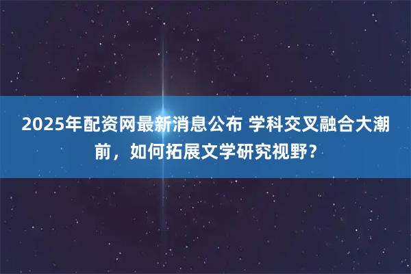 2025年配资网最新消息公布 学科交叉融合大潮前，如何拓展文学研究视野？