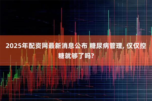 2025年配资网最新消息公布 糖尿病管理, 仅仅控糖就够了吗?