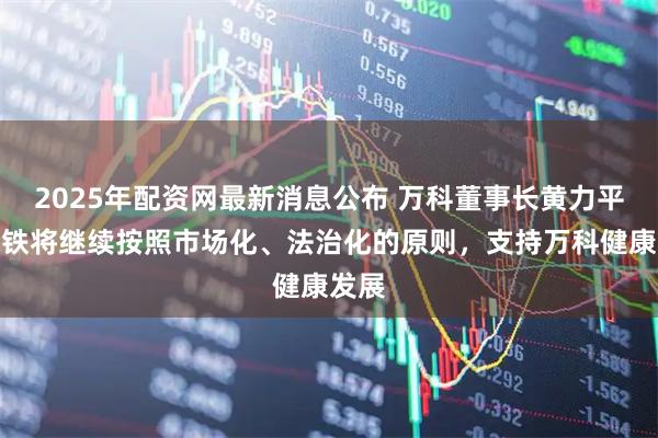 2025年配资网最新消息公布 万科董事长黄力平：深铁将继续按照市场化、法治化的原则，支持万科健康发展