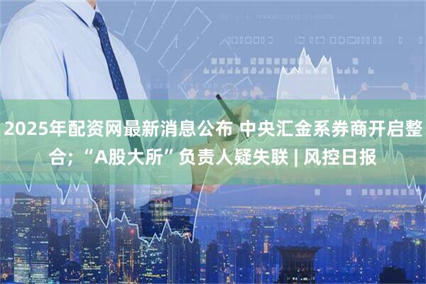 2025年配资网最新消息公布 中央汇金系券商开启整合; “A股大所”负责人疑失联 | 风控日报