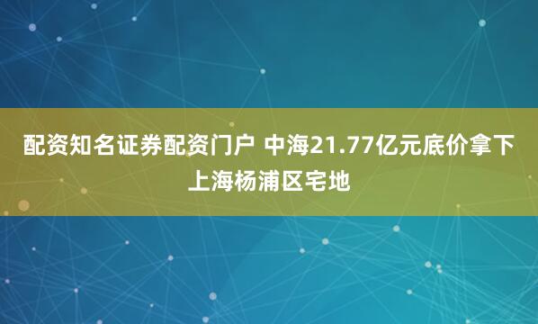 配资知名证券配资门户 中海21.77亿元底价拿下上海杨浦区宅地