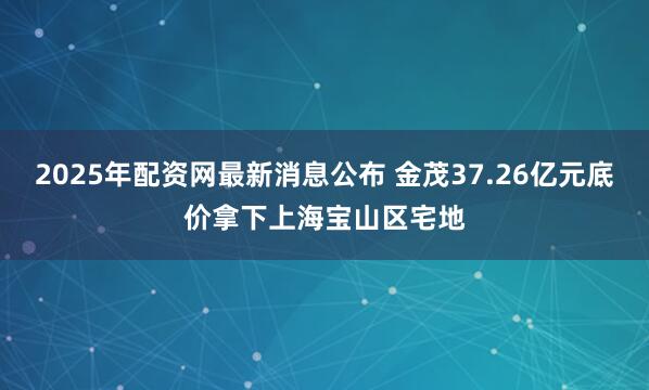 2025年配资网最新消息公布 金茂37.26亿元底价拿下上海宝山区宅地