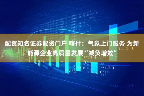 配资知名证券配资门户 喀什：气象上门服务 为新能源企业高质量发展“减负增效”