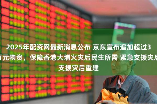 2025年配资网最新消息公布 京东宣布追加超过3000万元物资，保障香港大埔火灾后民生所需 紧急支援灾后重建