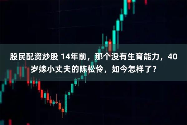 股民配资炒股 14年前，那个没有生育能力，40岁嫁小丈夫的陈松伶，如今怎样了？