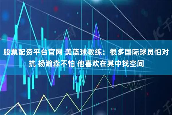 股票配资平台官网 美篮球教练：很多国际球员怕对抗 杨瀚森不怕 他喜欢在其中找空间