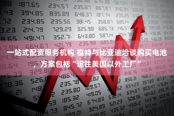 一站式配资服务机构 福特与比亚迪洽谈购买电池，方案包括“运往美国以外工厂”