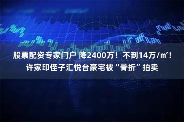 股票配资专家门户 降2400万！不到14万/㎡！许家印侄子汇悦台豪宅被“骨折”拍卖