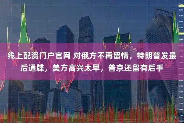 线上配资门户官网 对俄方不再留情，特朗普发最后通牒，美方高兴太早，普京还留有后手