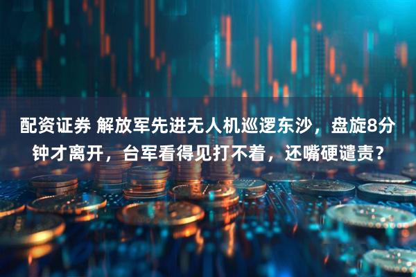 配资证券 解放军先进无人机巡逻东沙，盘旋8分钟才离开，台军看得见打不着，还嘴硬谴责？
