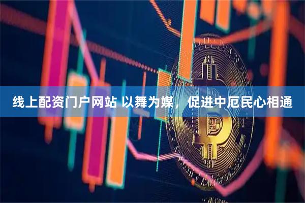 线上配资门户网站 以舞为媒，促进中厄民心相通