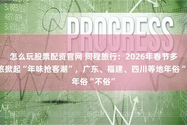 怎么玩股票配资官网 同程旅行：2026年春节多地文旅掀起“年味抢客潮”，广东、福建、四川等地年俗“不俗”