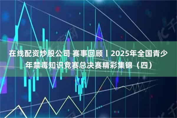 在线配资炒股公司 赛事回顾丨2025年全国青少年禁毒知识竞赛总决赛精彩集锦（四）