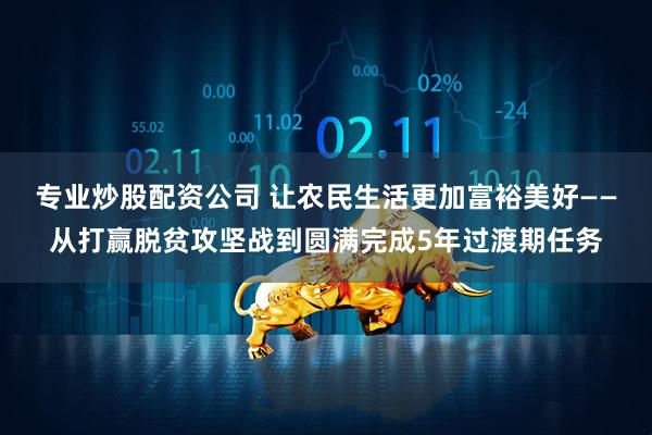 专业炒股配资公司 让农民生活更加富裕美好——从打赢脱贫攻坚战到圆满完成5年过渡期任务