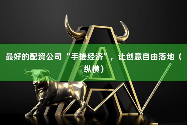 最好的配资公司 “手搓经济”，让创意自由落地（纵横）