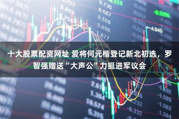 十大股票配资网址 爱将何元楷登记新北初选，罗智强赠送“大声公”力挺进军议会