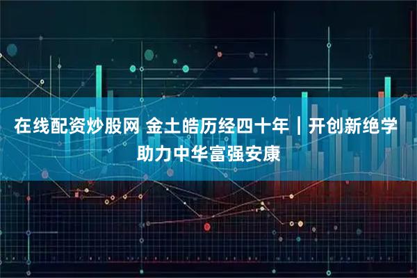 在线配资炒股网 金土皓历经四十年︱开创新绝学 助力中华富强安康