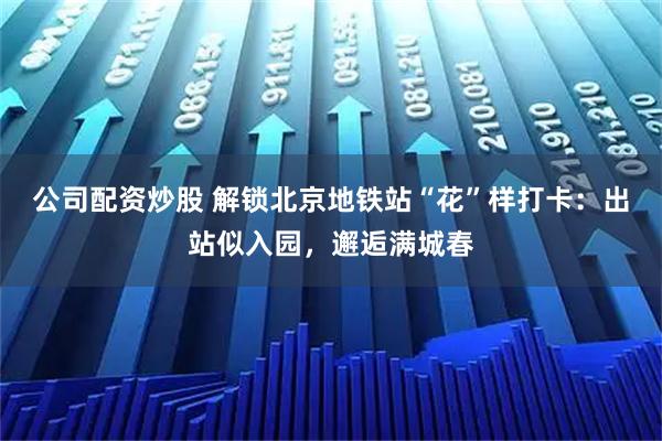 公司配资炒股 解锁北京地铁站“花”样打卡：出站似入园，邂逅满城春